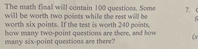 The math final will contain 100 questions. Some 7. 
will be worth two points while the rest will be 
f 
worth six points. If the test is worth 240 points, 
how many two-point questions are there, and how 
(x
many six-point questions are there?