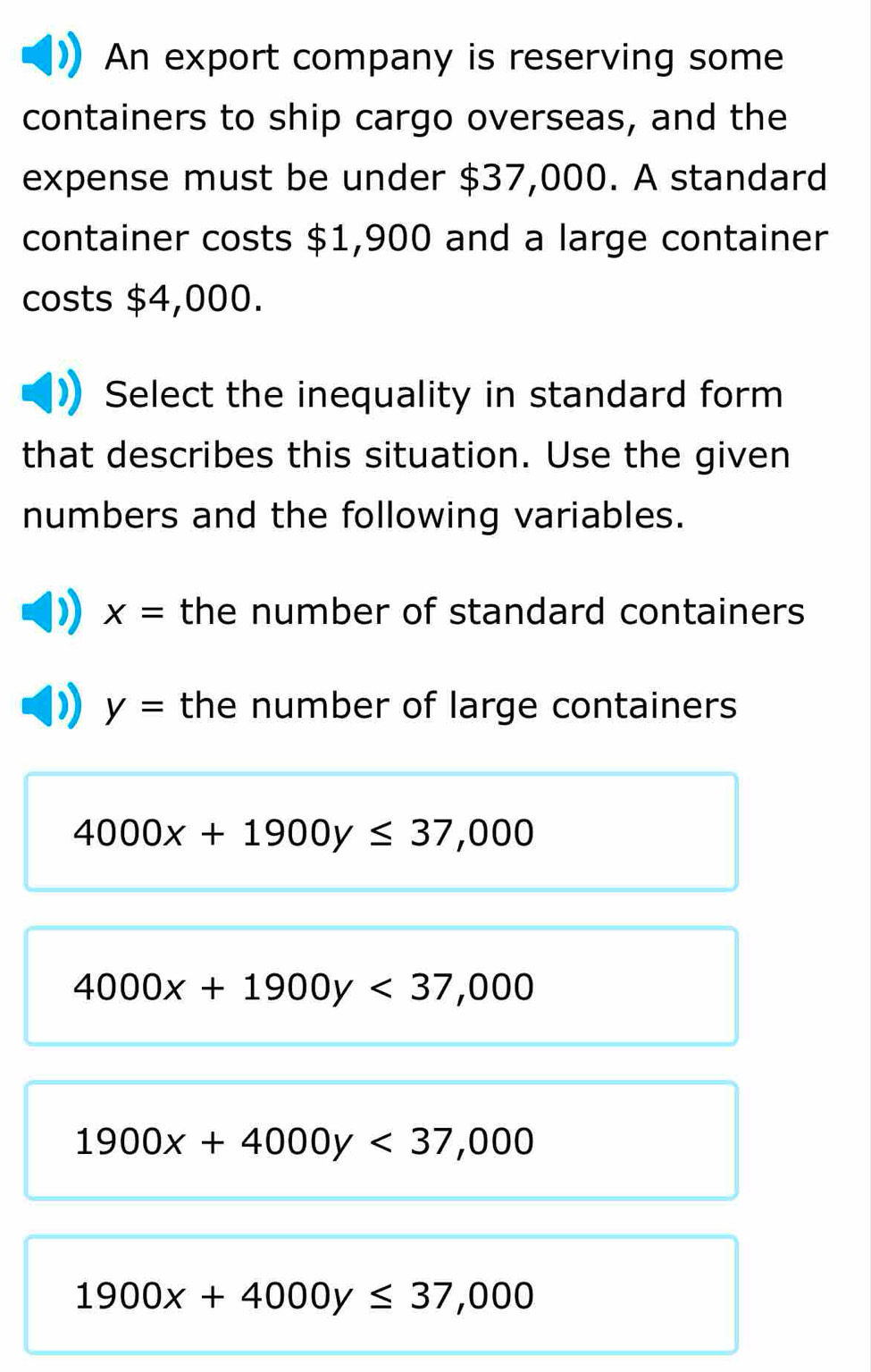 An export company is reserving some
containers to ship cargo overseas, and the
expense must be under $37,000. A standard
container costs $1,900 and a large container
costs $4,000.
Select the inequality in standard form
that describes this situation. Use the given
numbers and the following variables.
x= the number of standard containers
y= the number of large containers
4000x+1900y≤ 37,000
4000x+1900y<37,000
1900x+4000y<37,000
1900x+4000y≤ 37,000