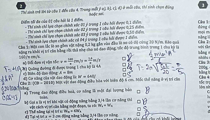 Thí sinh trả lời từ câu 1 đến câu 4. Trong mỗi ý a), b), c), d) ở mỗi câu, thí sinh chọn đúng 3
hoặc sai.
Điểm tối đa của 01 câu hỏi là 1 điểm.  Câu 1:
- Thí sinh chỉ lựa chọn chính xác 01 ý trong 1 câu hỏi được 0,1 điểm.
- Thí sinh chỉ lựa chọn chính xác 02 ý trong 1 câu hỏi được 0,25 điểm.
đứng 
- Thí sinh chỉ lựa chọn chính xác 03 ý trong 1 câu hỏi được 0,50 điểm. mọi m
- Thí sinh lựa chọn chính xác cả 04 ý trong 1 câu hỏi được 1 điểm.
nặng là
Câu 2:
Câu 1: Một con lắc lò xo gồm vật nặng 0,2 kg gắn vào đầu lò xo có độ cứng 20 N/m. Kéo quả với tài
nặng ra khỏi vị trí cân bằng rồi thả nhẹ cho nó dao động, tốc độ trung bình trong 1 chu kỳ là
bằng r
160/π cm/s. nhiêu
a) Đối đơn vị vận tốc: v= 160/π  cm/s= (1,6)/π  m/s Câu 3
( D ) Quãng đường đi được trong 1 chu kỳ là 4A 200g
c) Biên độ dao động: A=8m bằng b
d) Cơ năng của vật dao động là: W=640J Câu 4
Câu 2: (CĐ - 20 10 ) Một vật dao động điều hòa với biên độ 6 cm. Mốc thế năng ở vị trí cân tốc trợ
bằng. lớn nh
a) Trong dao động điều hoà, cơ năng là một đại lượng bảo
C
toàn. lu
b) Gọi x là vị trí khi vật có động năng bằng 3/4 lần cơ năng thì
C
vật cách vị trí cân bằng một đoạn, ta có: W_x=W_A
c) Thế năng tại vị trí x: W_tx=4W_A d
d) Tại vị trí x=3cm động năng bằng 3/4 lần cơ năng.
d ô   của chả cầu có khối lờng