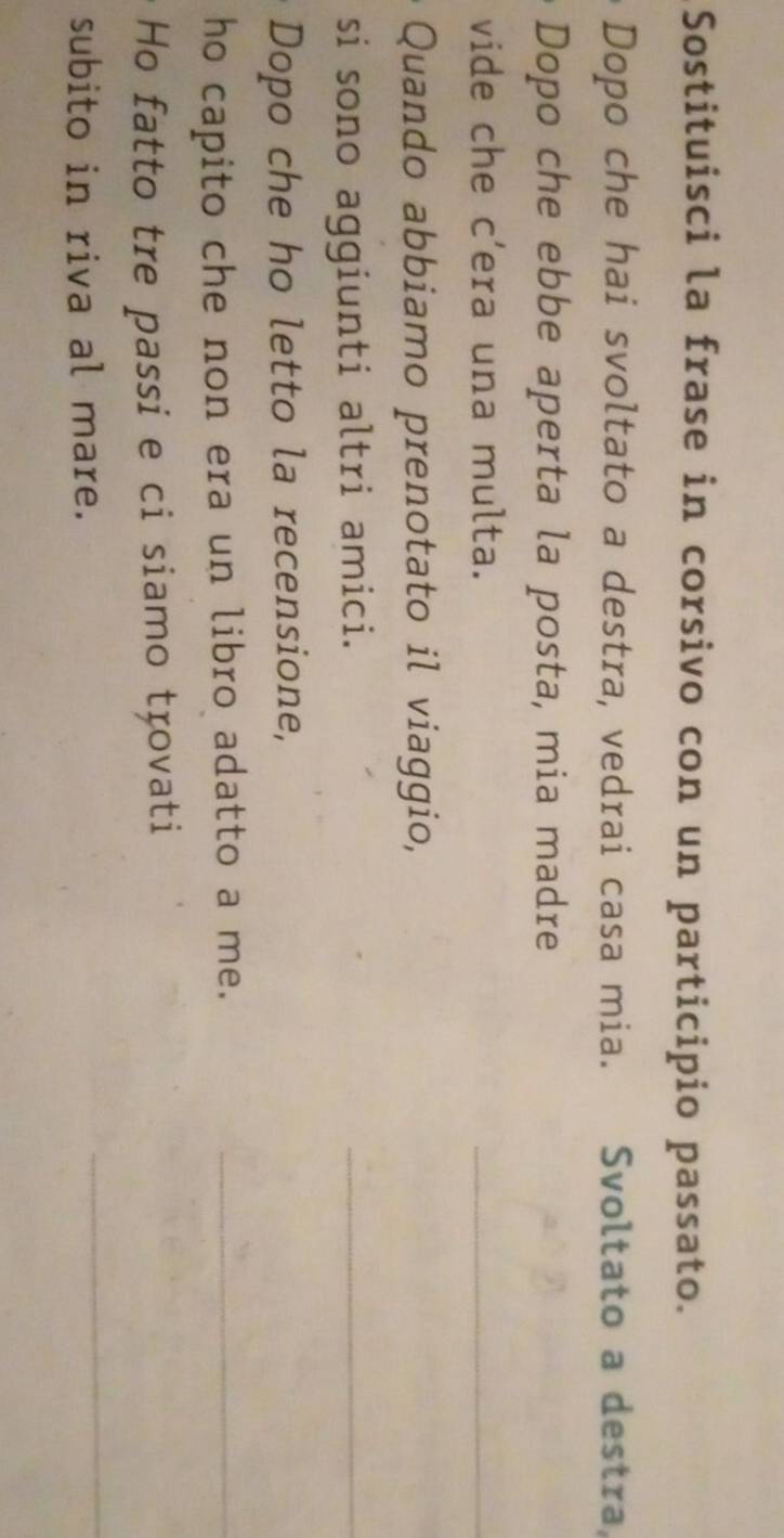 Sostituisci la frase in corsivo con un participio passato. 
Dopo che hai svoltato a destra, vedrai casa mia. Svoltato a destra, 
Dopo che ebbe aperta la posta, mia madre 
vide che c’era una multa. 
_ 
Quando abbiamo prenotato il viaggio, 
si sono aggiunti altri amici. 
_ 
Dopo che ho letto la recensione, 
ho capito che non era un libro adatto a me._ 
Ho fatto tre passi e ci siamo trovati 
subito in riva al mare. 
_