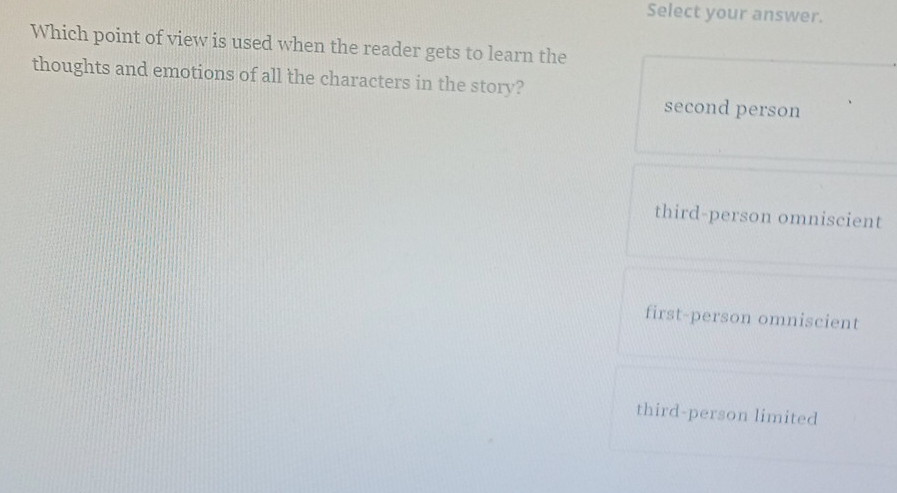 Select your answer.
Which point of view is used when the reader gets to learn the
thoughts and emotions of all the characters in the story?
second person
third-person omniscient
first-person omniscient
third-person limited