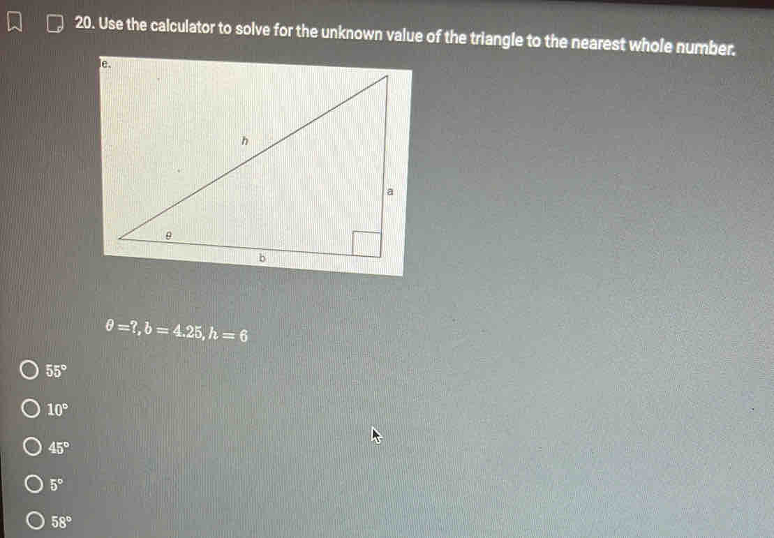 Use the calculator to solve for the unknown value of the triangle to the nearest whole number.
θ =?, b=4.25, h=6
55°
10°
45°
5°
58°