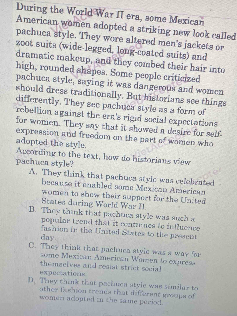 During the World War II era, some Mexican
American women adopted a striking new look called
pachuca style. They wore altered men's jackets or
zoot suits (wide-legged, long-coated suits) and
dramatic makeup, and they combed their hair into
high, rounded shapes. Some people criticized
pachuca style, saying it was dangerous and women
should dress traditionally. But historians see things
differently. They see pachuca style as a form of
rebellion against the era's rigid social expectations
for women. They say that it showed a desire for self-
expression and freedom on the part of women who
adopted the style.
According to the text, how do historians view
pachuca style?
A. They think that pachuca style was celebrated
because it enabled some Mexican American
women to show their support for the United
States during World War II.
B. They think that pachuca style was such a
popular trend that it continues to influence
fashion in the United States to the present
day.
C. They think that pachuca style was a way for
some Mexican American Women to express
themselves and resist strict social
expectations.
D. They think that pachuca style was similar to
other fashion trends that different groups of
women adopted in the same period.