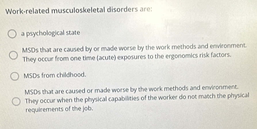 Work-related musculoskeletal disorders are:
a psychological state
MSDs that are caused by or made worse by the work methods and environment.
They occur from one time (acute) exposures to the ergonomics risk factors.
MSDs from childhood.
MSDs that are caused or made worse by the work methods and environment.
They occur when the physical capabilities of the worker do not match the physical
requirements of the job.