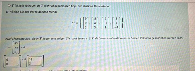 ist kein Teilraum, da T nicht abgeschlossen bzgl. der skalaren Multiplikation 
e) Wählen Sie aus der folgenden Menge
M= beginbmatrix 9 0 3endbmatrix ,beginbmatrix 18 3 3endbmatrix ,beginbmatrix 9 -1 1endbmatrix ,beginbmatrix 3 1 -1endbmatrix 
zwei Elemente aus, die in T liegen und zeigen Sie, dass jedes x∈ T als Linearkombination dieser beiden Vektoren geschrieben werden kann:
x=beginbmatrix x_1 x_2 x_3endbmatrix =a
beginbmatrix 9 0endbmatrix +bbeginbmatrix 18 3endbmatrix