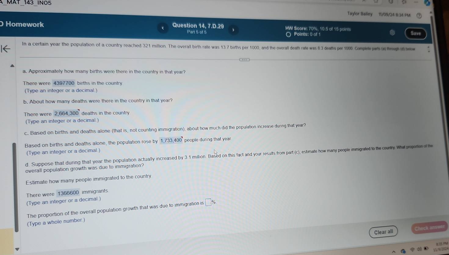 MAT 143 INO5 
Taylor Bailey 11/09/24 8:34 PM 
Homework Question 14, 7.D.29 HW Score: 70%, 10.5 of 15 points 
Part 5 of 5 > Points: 0 of 1 Save 
In a certain year the population of a country reached 321 million. The overall birth rate was 13.7 births per 1000, and the overall death rate was 8 3 deaths per 1000. Complete parts (a) through (d) below 
a. Approximately how many births were there in the country in that year? 
There were 4397700 births in the country 
(Type an integer or a decimal.) 
b. About how many deaths were there in the country in that year? 
There were 2,664,300 deaths in the country 
(Type an integer or a decimal.) 
c. Based on births and deaths alone (that is, not counting immigration), about how much did the population increase during that year? 
Based on births and deaths alone, the population rose by 1,733,400 people during that year
(Type an integer or a decimal.) 
d. Suppose that during that year the population actually increased by 3.1 million. Based on this fact and your results from part (c), estimate how many people immigrated to the country. What proportion of the 
overall population growth was due to immigration? 
Estimate how many people immigrated to the country 
There were 1366600 immigrants. 
(Type an integer or a decimal ) 
The proportion of the overall population growth that was due to immigration is €%
(Type a whole number.) 
Clear all Check answer 
8:35 PM 
11/9/2024