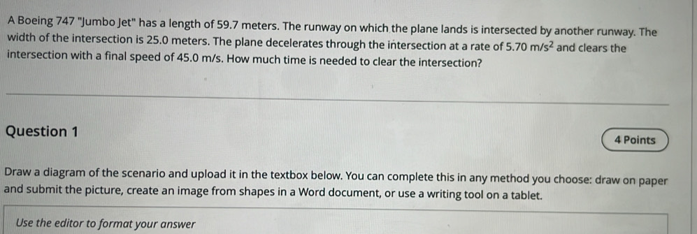 A Boeing 747 "Jumbo Jet" has a length of 59.7 meters. The runway on which the plane lands is intersected by another runway. The 
width of the intersection is 25.0 meters. The plane decelerates through the intersection at a rate of 5.70m/s^2 and clears the 
intersection with a final speed of 45.0 m/s. How much time is needed to clear the intersection? 
Question 1 
4 Points 
Draw a diagram of the scenario and upload it in the textbox below. You can complete this in any method you choose: draw on paper 
and submit the picture, create an image from shapes in a Word document, or use a writing tool on a tablet. 
Use the editor to format your answer