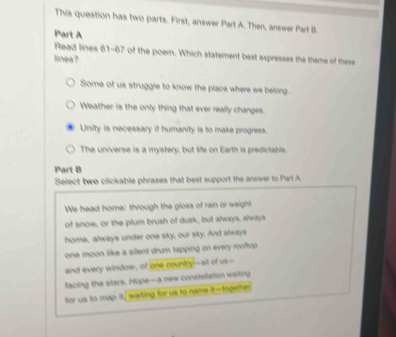 This question has two parts. First, answer Part A. Then, answer Part B.
Part A
Read lines 61-67 of the poem. Which statement best expresses the theme of these
lines?
Some of us struggle to know the place where we belong.
Weather is the only thing that ever really changes.
Unity is necessary if humanity is to make progress.
The universe is a mystery, but life on Earth is predictable.
Part B
Select two clickable phrases that best support the answer to Part A.
We head home: through the gloss of rain or weight
of snow, or the plum brush of dusk, but always, always
home, always under one sky, our sky. And always
one moon like a silent drum tapping on every rooftop .
and every window, of one country--all of us-
facing the stars. Hope—a new constellation waiting
for us to map it, waiting for us to name it-fogether