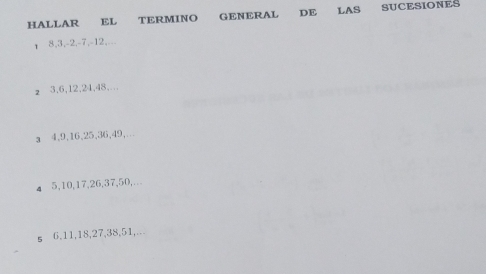 HALLAR EL TERMINO GENERAL DE LAS SUCESIONES 
τ 8, 3, -2, -7, -12,._ 
z 3, 6, 12, 24, 48,. 
a 4, 9, 16, 25, 36, 49,… 
4 5, 10, 17, 26, 37, 50,. 
s 6. 11, 18, 27, 38, 51,...