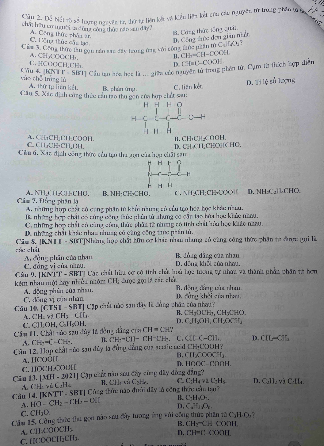 Để biết rõ số lượng nguyên tử, thứ tự liên kết và kiểu liên kết của các nguyên tử trong phân từ họ
07
chất hữu cơ người ta dùng công thức nào sau đây?
A. Công thức phân tử.
B. Công thức tổng quát.
C. Công thức cấu tạo.
D. Công thức đơn giản nhất.
Câu 3. Công thức thu gọn nào sau đây tương ứng với công thức phân tử C_3H_4O_2 ?
B. CH_2=CH-COOH.
A. CH_3COOCH_3. D. CHequiv C-COOH.
C. H( COOCH_2Cl H3
Câu 4. [KNTT - SBT] Cấu tạo hóa học là .. giữa các nguyên tử trong phân tử. Cụm từ thích hợp điền
vào chỗ trống là
A. thứ tự liên kết. B. phản ứng.
C. liên kết. D. Ti lệ số lượng
Câu 5. Xác định công thức cầu tạo thu gọn của hợp chất sau:
A. CH₃CH₂CH₂COOH. B. CH₃CH₂COOH.
C. CH₃CH₂CH₂OH. D. CH₃CH₂CHOHCHO.
Câu 6. Xác định công thức cấu tạo thu gọn của hợp chất sau:
A. NH₂CH₂CH₂CHO. B. NH_2CH_2CH D. C. NH₂CH₂CH₂COOH. D. NH₂C₂H₄CHO.
Câu 7. Đồng phân là
A. những hợp chất có cùng phân tử khối nhưng có cấu tạo hóa học khác nhau.
B. những hợp chất có cùng công thức phân tử nhưng có cấu tạo hóa học khác nhau.
C. những hợp chất có cùng công thức phân tử nhưng có tính chất hóa học khác nhau.
D. những chất khác nhau nhưng có cùng công thức phân tử.
Câu 8. [KNTT - SBT]Những hợp chất hữu cơ khác nhau nhưng có cùng công thức phân tử được gọi là
các chất
A. đồng phân của nhau.
B. đồng đẳng của nhau.
C. đồng vị của nhau. D. đồng khối của nhau.
Câu 9. [KNTT - SBT] Các chất hữu cơ có tính chất hoá học tương tự nhau và thành phần phân tử hơn
kém nhau một hay nhiều nhóm CH_2 được gọi là các chất
A. đồng phân của nhau.
B. đồng đẳng của nhau.
C. đồng vị của nhau.
D. đồng khối của nhau.
Câu 10. [CTST ČTST - SBT| Cặp chất nào sau đây là đồng phân của nhau?
B. CH_3OCH_3,
A. CH4 và ( CH_3-CH_3. , C H_3CHC )
D.
C. CH_3OH,C_2H_5OH. C_2H_5OH,CH_3OCH_3
Câu 11. Chất nào sau đây là đồng đẳng của CHequiv CH I?
A. CH_2=C=CH_2. B. CH_2=CH-CH=CH_2. C. CHequiv C-CH_3. D. CH_2=CH_2
Câu 12. Hợp chất nào sau đây là đồng đẳng của acetic acid CH_3CO OH?
B.
A. HCOOH. CH_3COOCH_3
C. HOCH₂COOH.
D HOOC-COOI I
Câu 13. [MH - 2021] Cặp chất nào sau đây cùng dãy đồng đăng?
A. CH_4 và C_2H_4. B. CH_4 và C_2H_6. C. C_2H_4 và C_2H_6. D. C_2H_2 và C_4H_4.
Câu 14. [KNTT - SBT] Công thức nào đưới đây là công thức cấu tạo?
A. HO-CH_2-CH_2-OH.
B. C_2H_6O_2.
C. CH_3O. D. C_nH_3nO_n.
Câu 15. Công thức thu gọn nào sau dây tương ứng với công thức phân tử C_3H_4O_2
B. CH_2=CH-COOH.
A. CH_3COOCH_3.
D. CHequiv C-COOH.
C. HCO )OCH_2CH_3.
`  .