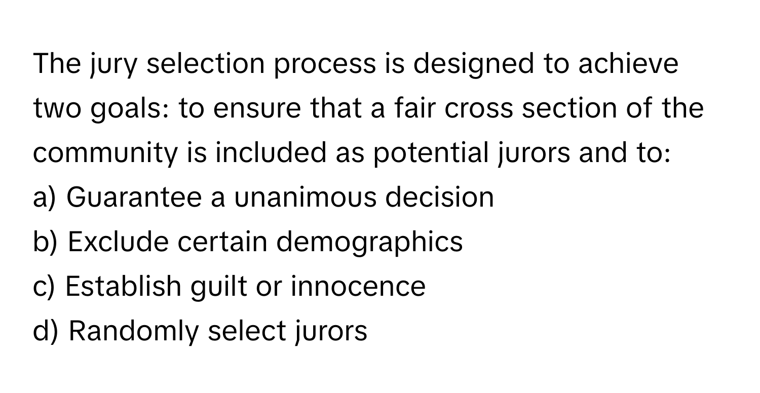 The jury selection process is designed to achieve two goals: to ensure that a fair cross section of the community is included as potential jurors and to:

a) Guarantee a unanimous decision
b) Exclude certain demographics
c) Establish guilt or innocence
d) Randomly select jurors