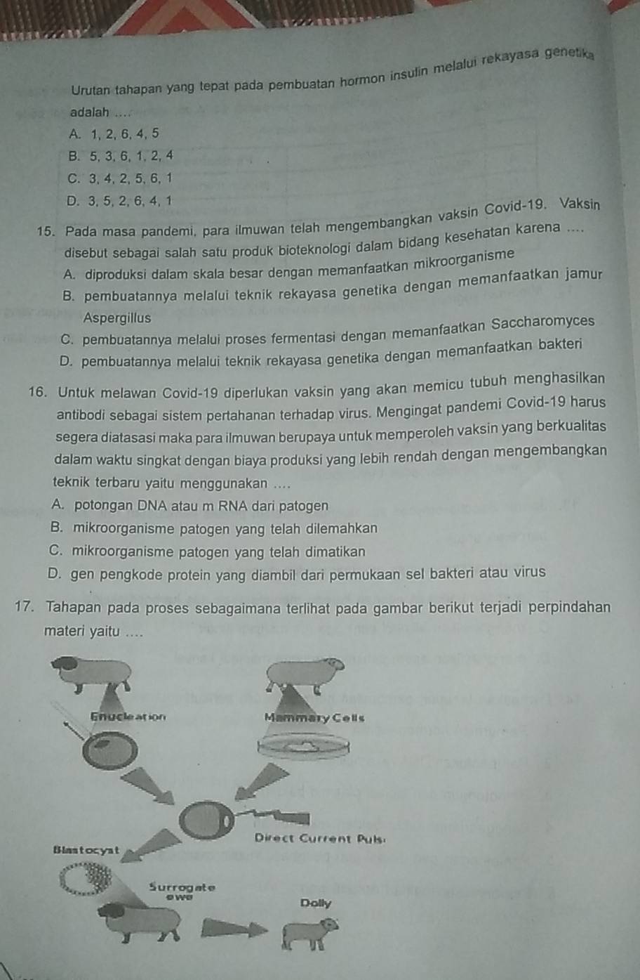 Urutan tahapan yang tepat pada pembuatan hormon insulin melalui rekayasa genetika
adalah_
A. 1, 2, 6, 4, 5
B.5, 3, 6, 1,2, 4
C. 3,4,2,5,6,1
D. 3, 5, 2, 6, 4, 1
15. Pada masa pandemi, para ilmuwan telah mengembangkan vaksin Covid-19. Vaksin
disebut sebagai salah satu produk bioteknologi dalam bidang kesehatan karena ....
A. diproduksi dalam skala besar dengan memanfaatkan mikroorganisme
B. pembuatannya melalui teknik rekayasa genetika dengan memanfaatkan jamur
Aspergillus
C. pembuatannya melalui proses fermentasi dengan memanfaatkan Saccharomyces
D. pembuatannya melalui teknik rekayasa genetika dengan memanfaatkan bakteri
16. Untuk melawan Covid-19 diperlukan vaksin yang akan memicu tubuh menghasilkan
antibodi sebagai sistem pertahanan terhadap virus. Mengingat pandemi Covid-19 harus
segera diatasasi maka para ilmuwan berupaya untuk memperoleh vaksin yang berkualitas
dalam waktu singkat dengan biaya produksi yang lebih rendah dengan mengembangkan
teknik terbaru yaitu menggunakan ....
A. potongan DNA atau m RNA dari patogen
B. mikroorganisme patogen yang telah dilemahkan
C. mikroorganisme patogen yang telah dimatikan
D. gen pengkode protein yang diambil dari permukaan sel bakteri atau virus
17. Tahapan pada proses sebagaimana terlihat pada gambar berikut terjadi perpindahan
materi yaitu ....