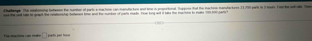 Challenge The relationship between the number of parts a machine can manufacture and time is proportional. Suppose that the machine manufactures 23,700 parts in 3 hours. Find the und rafe Then 
use the unit rate to graph the relationship between time and the number of parts made. How long will it take the machine to make 189,600 parts? 
The machine can mak □ parts per hour