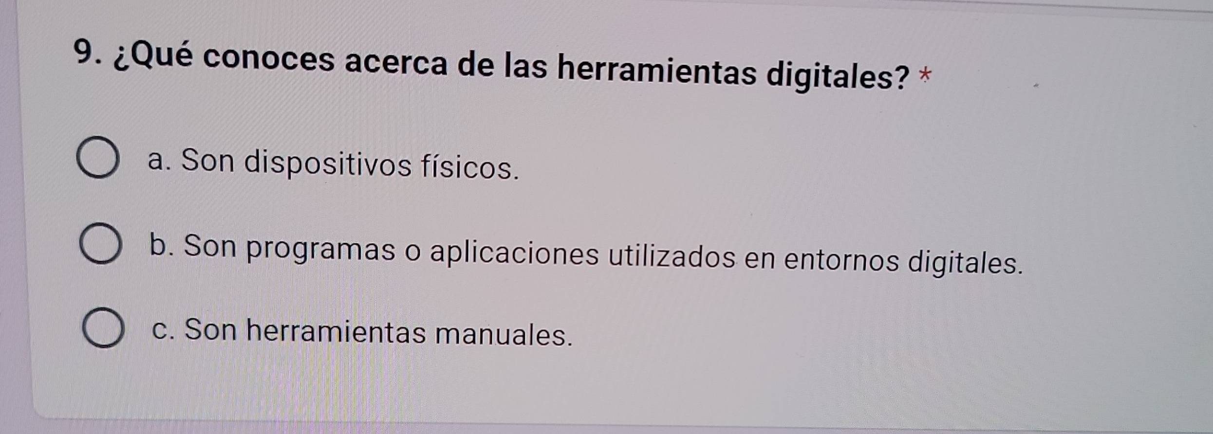 ¿Qué conoces acerca de las herramientas digitales? *
a. Son dispositivos físicos.
b. Son programas o aplicaciones utilizados en entornos digitales.
c. Son herramientas manuales.