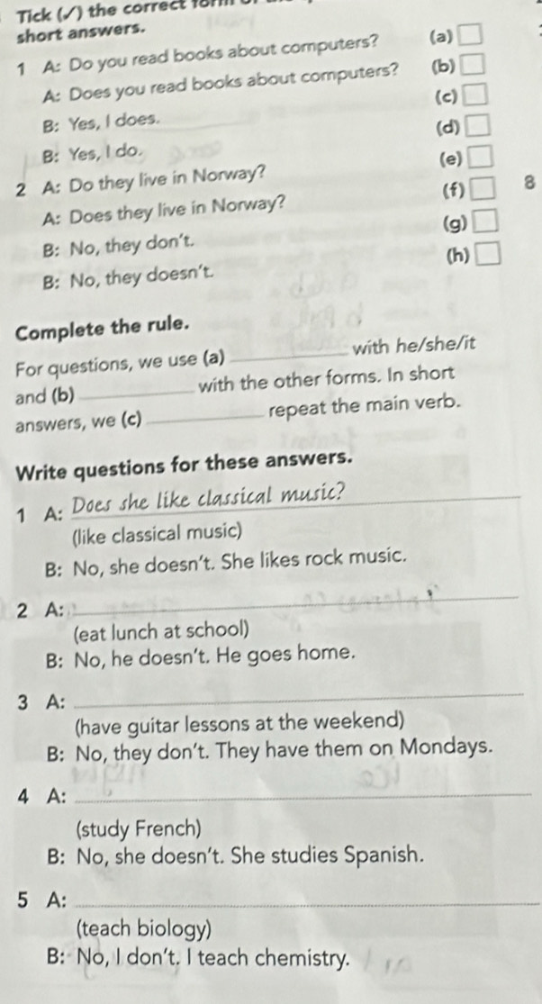 Tick (√) the correct 18rll
short answers.
1 A: Do you read books about computers? (a)
A: Does you read books about computers? (b)
(c)
B: Yes, I does.
(d)
B: Yes, I do.
(e)
2 A: Do they live in Norway?
(f) 8
A: Does they live in Norway?
(g)
B: No, they don't.
(h)
B: No, they doesn't.
Complete the rule.
For questions, we use (a)_ with he/she/it
and (b)_ with the other forms. In short
answers, we (c)_ repeat the main verb.
Write questions for these answers.
1 A: Does she like classical music?
(like classical music)
B: No, she doesn't. She likes rock music.
2 A:
_
(eat lunch at school)
B: No, he doesn't. He goes home.
3 A:
_
(have guitar lessons at the weekend)
B: No, they don't. They have them on Mondays.
4 A:_
(study French)
B: No, she doesn't. She studies Spanish.
5 A:_
(teach biology)
B: No, I don't. I teach chemistry.