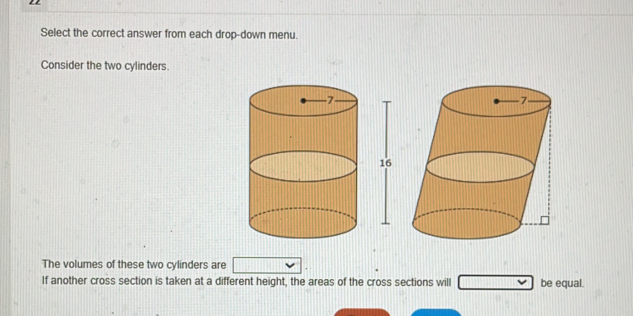 Select the correct answer from each drop-down menu. 
Consider the two cylinders.
16
The volumes of these two cylinders are 
If another cross section is taken at a different height, the areas of the cross sections will be equal.