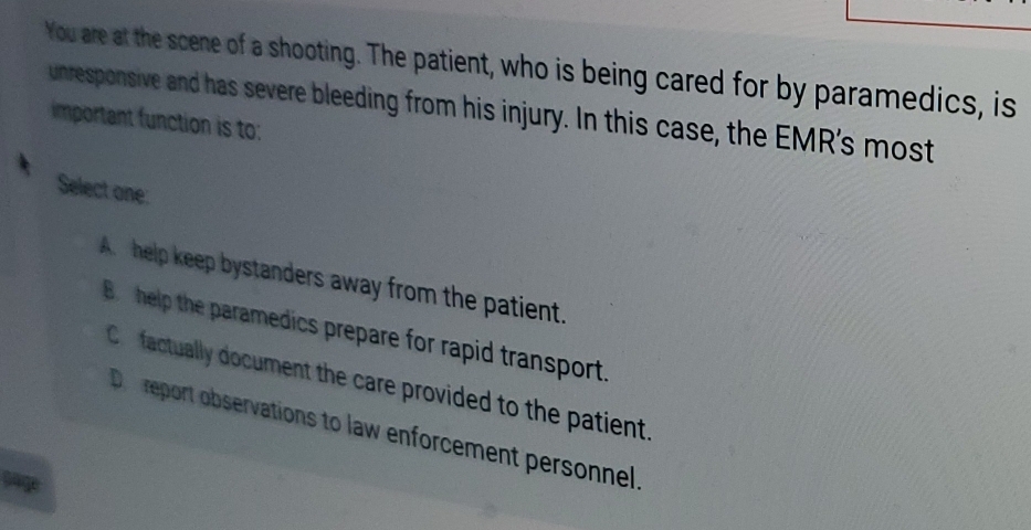 You are at the scene of a shooting. The patient, who is being cared for by paramedics, is
unresponsive and has severe bleeding from his injury. In this case, the EMR's most
important function is to:
Select one:
A help keep bystanders away from the patient.
B help the paramedics prepare for rapid transport.
Co factually document the care provided to the patient
De report observations to law enforcement personnel
sage