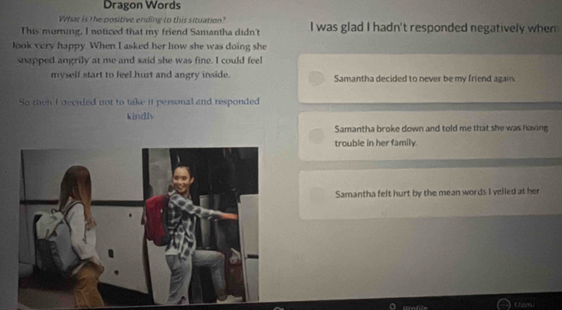 Dragon Words
What is the positive ending to this situation?
This murning, I noticed that my friend Samantha didn't I was glad I hadn't responded negatively when
look very happy. When I asked her how she was doing she
snapped angrily at me and said she was fine. I could feel
myself start to feel hurt and angry inside. Samantha decided to never be my friend again
So then I decided not to take it personal and responded
kindlv
Samantha broke down and told me that she was having
trouble in her family.
Samantha felt hurt by the mean words I velled at her
Canu