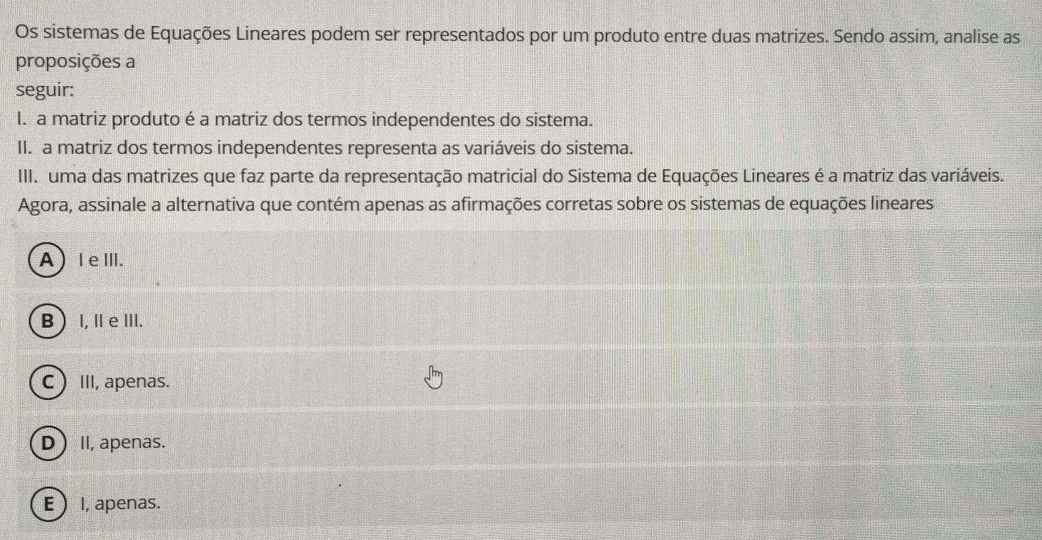 Os sistemas de Equações Lineares podem ser representados por um produto entre duas matrizes. Sendo assim, analise as
proposições a
seguir:
I. a matriz produto é a matriz dos termos independentes do sistema.
II. a matriz dos termos independentes representa as variáveis do sistema.
III. uma das matrizes que faz parte da representação matricial do Sistema de Equações Lineares é a matriz das variáveis.
Agora, assinale a alternativa que contém apenas as afirmações corretas sobre os sistemas de equações lineares
A )IeⅢI.
B  I, ⅡeⅢ.
CIII, apenas.
D  I, apenas.
E  I, apenas.