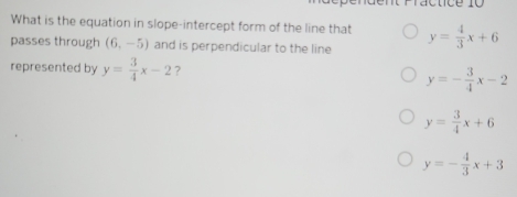 ractice 10
What is the equation in slope-intercept form of the line that
passes through (6,-5) and is perpendicular to the line y= 4/3 x+6
represented by y= 3/4 x-2 ?
y=- 3/4 x-2
y= 3/4 x+6
y=- 4/3 x+3