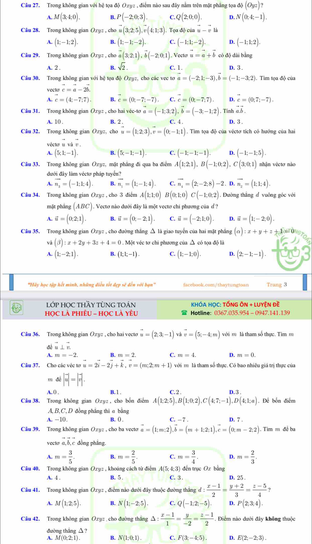 Trong không gian với hệ tọa độ Oxyz , điểm nào sau đây nằm trên mặt phẳng tọa dhat Q(Oyz)
A. M(3;4;0). B. P(-2;0;3). C. Q(2;0;0). D. N(0;4;-1).
Câu 28. Trong không gian Oxyz , cho vector u(3;2;5),vector v(4;1;3). Tọa độ của vector u-vector v|
A. (1;-1;2). B. (1;-1;-2). C. (-1;1;-2). D. (-1;1;2).
Câu 29. Trong không gian Oxyz , cho vector a(3;2;1),vector b(-2;0;1). Vectơ vector u=vector a+vector b có độ dài bằng
sqrt(2).
A. 2 . C. 1. D. 3 .
Câu 30. Trong không gian với hệ tọa độ Oxyz cho các vec tơ vector a=(-2;1;-3),vector b=(-1;-3;2).Tìm tọa độ của
vecto vector c=vector a-2vector b.
A. vector c=(4;-7;7). B. vector c=(0;-7;-7). C. vector c=(0;-7;7). D. vector c=(0;7;-7).
Câu 31. Trong không gian Oxyz , cho hai véc-tơ vector a=(-1;3;2),vector b=(-3;-1;2). Tính vector a.vector b.
B. 2 . C. 4 .
A. 10 . D. 3 .
Câu 32. Trong không gian Oxyz, cho vector u=(1;2;3),vector v=(0;-1;1). Tìm tọa độ của véctơ tích có hướng của hai
véctơ u và υ .
A. (5;1;-1). B. (5;-1;-1). C. (-1;-1;-1). D. (-1;-1;5).
Câu 33. Trong không gian Oxyz, mặt phẳng đi qua ba điểm A(1;2;1),B(-1;0;2),C(3;0;1) nhận véctơ nào
đưới đây làm véctơ pháp tuyển?
A. vector n_3=(-1;1;4). B. vector n_1=(1;-1;4). C. vector n_4=(2;-2;8)-2. D. vector n_2=(1;1;4).
Câu 34. Trong không gian Oxyz , cho 3 điểm A(1;1;0) (0;1;0)C(-1;0;2). Đường thắng d vuông góc với
mặt phẳng (ABC). Vectơ nào dưới đây là một vectơ chi phương của d ?
A. vector u=(0;2;1). B. vector u=(0;-2;1). C. vector u=(-2;1;0). D. vector u=(1;-2;0).
Câu 35. Trong không gian Oxyz , cho đường thắng △ là giao tuyến của hai mặt phẳng (alpha ):x+y+z+1=0
và (beta ):x+2y+3z+4=0.  Một véc tơ chỉ phương của △ có tọa độ là
A. (1;-2;1). (1;1;-1). C. (1;-1;0). D. (2;-1;-1).
“Hãy học tập hết mình, những điều tốt đẹp sẽ đến với bạn” facebook.com/thaytungtoan Trang 3
LỚP HỌC THầY TỦNG TOÁN  KHÓA HỌC: TỐNG ÔN + LUYỆN Đề
họC Là PHIÊU - HọC là YêU Hotline: 0367.035.954 -  0947.141.139
Câu 36. Trong không gian Oxyz , cho hai vecto vector u=(2;3;-1) và vector v=(5;-4;m) với m là tham số thực. Tìm m
đề vector u⊥ vector v.
A. m=-2. B. m=2. C. m=4. D. m=0.
Câu 37. Cho các véc tơ vector u=2vector i-2vector j+vector k,vector v=(m;2;m+1) với m là tham số thực. Có bao nhiêu giá trị thực của
m đề |vector u|=|vector v|.
A. 0 . B.1. C.2 .
Câu 38. Trong không gian Oxyz , cho bốn điểm A(1;2;5),B(1;0;2),C(4;7;-1),D(4;1;a) D.3 . . Để bốn điểm
A, B, C,D đồng phẳng thì a bằng
A. -10. B. () . C. - 7 . D. 7 .
Câu 39. Trong không gian Оxyz , cho ba vectơ vector a=(1;m;2),vector b=(m+1;2;1),vector c=(0;m-2;2). Tìm m đề ba
vecto vector a,vector b,vector c đồng phẳng.
A. m= 3/5 . B. m= 2/5 . C. m= 3/4 . D. m= 2/3 .
Câu 40. Trong không gian Oxyz , khoảng cách từ điểm A(5;4;3) đến trục Ox bằng
A. 4 . B. 5 . C. 3. D. 25 .
Câu 41. Trong không gian Oxyz , điểm nào dưới đây thuộc đường thẳng d : d: (x-1)/2 = (y+2)/3 = (z-5)/4  ?
A. M(1;2;5). B. N(1;-2;5). C. Q(-1;2;-5). D. P(2;3;4).
Câu 42. Trong không gian Oxyz cho đường thắng △ : (x-1)/1 = y/-2 = (z-1)/2 . Điểm nào dưới đây không thuộc
đường thắng △ ?
A. M(0;2;1). B. N(1;0;1). C. F(3;-4;5). D. E(2;-2;3).