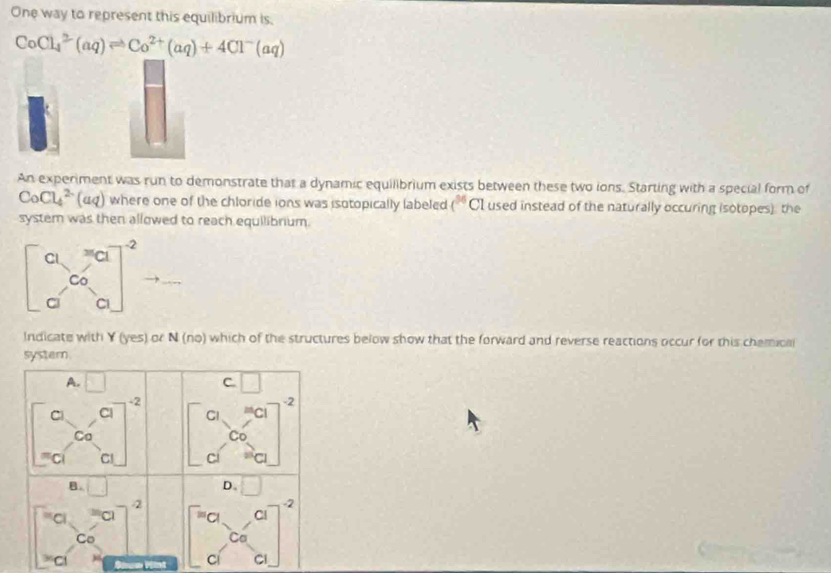 One way to represent this equilibrium is.
CoCl_4^(2(aq)leftharpoons Co^2+)(aq)+4Cl^-(aq)
An experiment was run to demonstrate that a dynamic equilibrium exists between these two ions. Starting with a special form of
CoCl_4^((2-)(aq) where one of the chloride ions was isotopically labeled t^36) CI used instead of the naturally occuring isotopes), the
system was then allowed to reach equilibrium.
beginbmatrix a&c c&c d d&aend(bmatrix)^2
Indicate with Y (yes) or N (no) which of the structures below show that the forward and reverse reactions occur for this chemical
systern
A. □ c □
-2
C Cl
Ca beginbmatrix a&a c&c d&aend(bmatrix)^2
C
D.
B。 □ □
-2
2
。 C beginbmatrix a&c&c_c_aendbmatrix
Co