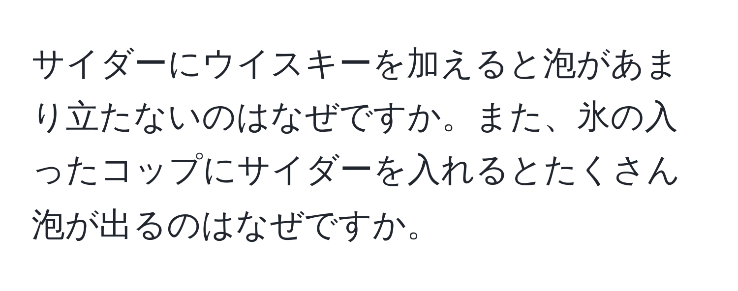 サイダーにウイスキーを加えると泡があまり立たないのはなぜですか。また、氷の入ったコップにサイダーを入れるとたくさん泡が出るのはなぜですか。