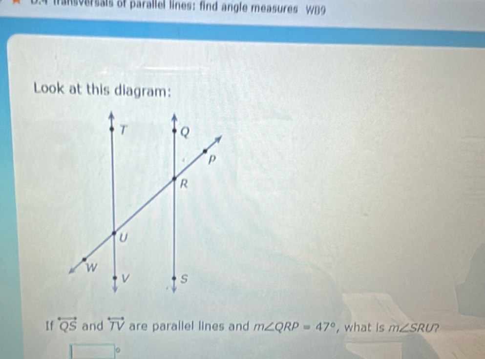 fransversals of parallel lines: find angle measures WB9 
Look at this diagram: 
If overleftrightarrow QS and overleftrightarrow TV are parallel lines and m∠ QRP=47° , what is m∠ SRU 2