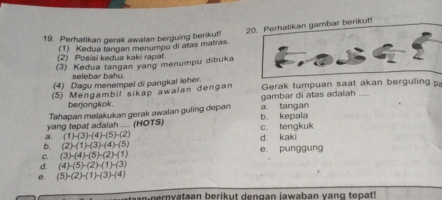 Perhatikan gambar berikut!
19. Perhatikan gerak awalan berguing berikut!
(1) Kedua tangan menumpu di atas matras.
(2) Posisi kedua kaki rapat.
(3) Kedua tangan yang menumpu dibuka
selebar bahu.
(4) Dagu menempel di pangkal leher.
(5) Mengambil sikap awalan dengan Gerak tumpuan saat akan berguling pa
berjongkok. gambar di atas adalah ....
Tahapan melakukan gerak awalan guling depan a. tangan
b. kepala
yang tepaț adalah .... (HOTS)
a. (1)-(3)-(4)-(5)-(2) c. tengkuk
b. (2)-(1)-(3)-(4)-(5) d. kaki
C. (3)-(4)-(5)-(2)-(1) e. punggung
d. (4)-(5)-(2)-(1)-(3)
e. (5)-(2)-(1)-(3)-(4)
an-pernyataan berikut dengan iawaban vang tepat!