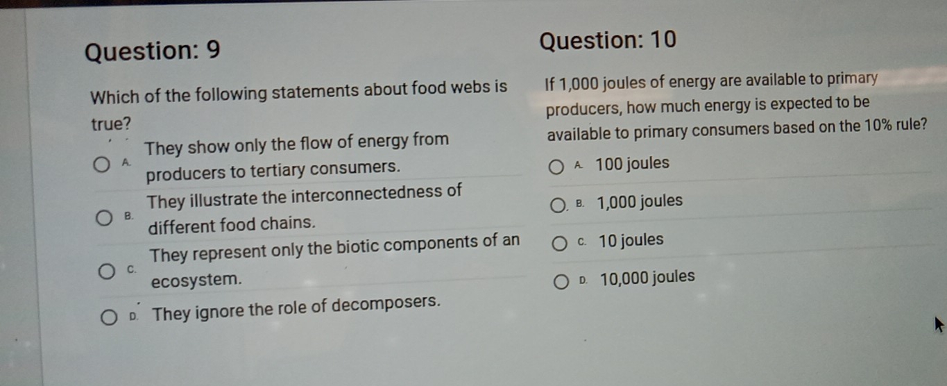 Which of the following statements about food webs is If 1,000 joules of energy are available to primary
true? producers, how much energy is expected to be
They show only the flow of energy from available to primary consumers based on the 10% rule?
A.
producers to tertiary consumers. A. 100 joules
They illustrate the interconnectedness of
B. 1,000 joules
B.
different food chains.
They represent only the biotic components of an c. 10 joules
C.
ecosystem. D. 10,000 joules. They ignore the role of decomposers.