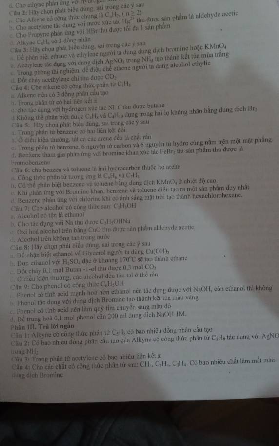 Cho ethyne phân ứng với hyartigen 
Câu 2:Hhy y chọn phát biểu đùng, sai trong các ý sau
Các Alkene có công thức chung là C_nH_2n(n≥ 2)
b. Cho acetylene tác dụng với nước xúc tác Hg^2 thu được sân phẩm là aldehyde acetic
Cho Propyne phân ứng với HBr thu được tối đa 1 sản phẩm
. Alkyne ( C_2 có 3 đồng phân
Cầu 3: Hãy chọn phát biển đùng, sai trong các ý sau
Để phân biệt ethane và ethylene người ta dùng dung dịch bromine hoặc KMn O
b. Acetylene tác dụng với dụng dịch Ag NO_3 trong NH_3 tạo thành kết tủa mùa trắng
Trong phòng thí nghiệm, để điều chế ethene người ta đùng alcohol ethylic
Đột chảy acethylene chỉ thu được CO_2
Câu 4: Cho aikene có công thức phần từ C_4H_8
Alkene trên có 3 đồng phân câu tạo
: . Trong phần tử có hai liên kết π
c. cho tác dụng với hydrogen xúc tác N 1 ( thu được butane
: Không thể phân biệt được C_1H_x và C_4H_10 dựng trong hai lọ không nhân bằng dung dịch Brý
Câu 5: Hãy chọn phát biểu đùng, sai trong các ý sau
Trong phân từ benzene có hai liên kết đôi
b. Ở điều kiện thường, tắt cả các arene đều là chất rần
c. Trong phân tử benzene, 6 nguyên tử carbon và 6 nguyễn từ hydro cùng nằm trên một mặt phẳng
đ. Benzene tham gia phản ứng với bromine khan xúc tắc Fc Br hi sân phẩm thu được là
bromobeazene
Câu 6: cho benzen và toluene là hai hydrocarbon thuộc họ arene
Công thức phân tử tượng ứng là C_0H_6 C_7H_8
b. Có thể phân biệt benzene và toluene bằng dung dịch KN (MnO_2 , ở nhiệt độ cao
c. Khi phần ứng với Bromine khan, benzene và toluene điều tạo ra một sản phẩm duy nhất
d. Benzene phân ứng với chforine khi có ảnh sáng mặt trời tạo thành hexachlorohexane.
Câu 7: Cho alcohol có công thức sau: C₃H₃OH
a. Alcohol có tên là ethanol
b Cho tác dụng với Na thu được C_2H_5 HNa
c. Oxi hoá aleohol trên bằng CuO thu được sản phẩm aldehyde acetic
d. Alcohol trên không tan trong nước
Câu 8: Hãy chọn phát biểu đúng, sai trong các ý sau
Dể nhận biết ethanol và Glycerol người ta dùng Cu(OH)_2
Dun ethanol với H_2SO_4 đặc ở khoàng 170°C sẽ tạo thành ethane
Dốt chây 0,1 mol Butan -1-ol thu được 0,3 mol CO_2
Ở diều kiện thường, các alcohol đều tôu tai ở thể rần.
Câu 9: Cho phenol có công thức C, H_5OH
Phenol có tỉnh acid mạnh hơn hơn ethanol nên tác dụng được với NaOH, còn ethanol thì không
Phenol tác dụng với dung địch Bromine tạo thành kết tủa màu vàng
c. Phenol có tính acid nên làm quỷ tỉm chuyên sang mẫu đô
d. Để trung hoà 0,1 mol pheno! cản 200 m! dung dịch NaOH 1M.
Phần III. Trú lời ngắn
Cầu 1: Alkyne có công thức phân tử C_5:I_8 có bao nhiêu đồng phân cầu tạo
Cầu 2: Có bao nhiêu đồng phân cầu tạo của Alkyne có công thức phân tử C_5H_8 tác dụng với AgNO
tong NH L_1
Câu 3: Trong phân tử acetylene có bao nhiêu liên kết π
Câu 4: Cho các chất có công thức phần tứ sau: CH_4,C_2H_4,C_3H_4. Có bao nhiêu chất lâm mắt màu
dung dịch Bromine