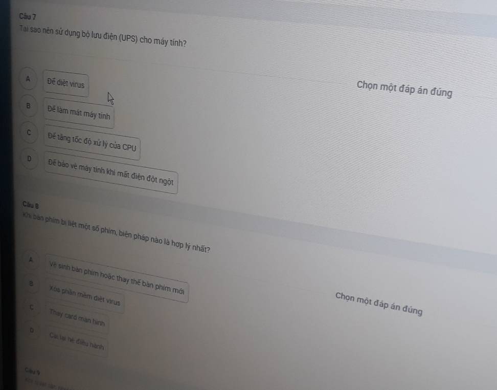 Tai sao nên sử dụng bộ lưu điện (UPS) cho máy tính?
A Để diệt virus
Chọn một đáp án đúng
B Để làm mát máy tính
C Đế tăng tốc độ xứ lý của CPU
D Để báo vệ máy tính khi mất điện đột ngột
Cầu B
K hi bán phíim bị liệt một số phim, biện pháp nào là hợp lý nhất
A Về sinh bàn phim hoặc thay thế bàn phim mớ
a Xa phần mềm diệt virus
Chọn một đáp án đúng
c Thay card man hình
Cai lại hệ điều hành
Ciu