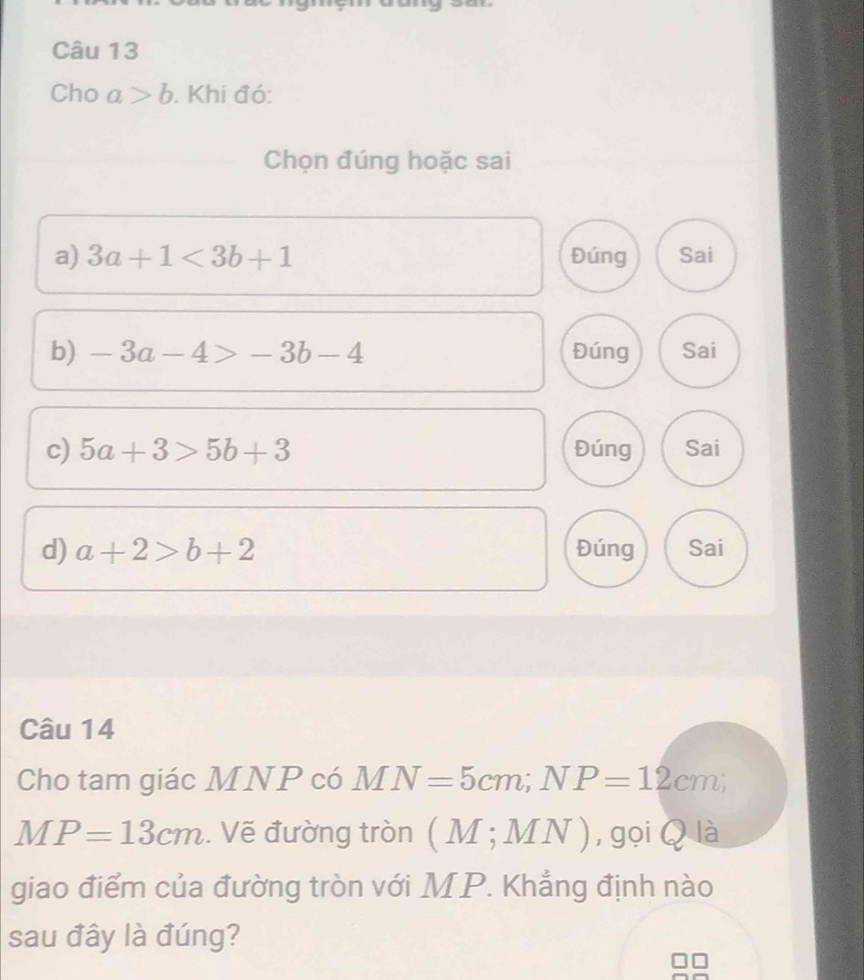 Cho a>b. Khi đó: 
Chọn đúng hoặc sai 
a) 3a+1<3b+1 Đúng Sai 
b) -3a-4>-3b-4 Đúng Sai 
c) 5a+3>5b+3 Đúng Sai 
d) a+2>b+2 Đúng Sai 
Câu 14 
Cho tam giác MNP có MN=5cm; NP=12cm;
MP=13cm. Vẽ đường tròn (M;MN) , gọi Q là 
giao điểm của đường tròn với MP. Khẳng định nào 
sau đây là đúng?