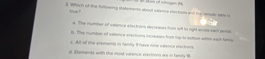 for an atom of nitrogen (N).
3. Which of the following statements about valence electrons and the periodic table is
true?
a. The number of valence electrons decreases from left to right across each period.
b. The number of valence electrons increases from top to bottom within each family.-
c. All of the elements in family 9 have nine valence electrons.
d. Elements with the most valence electrons are in family 18.