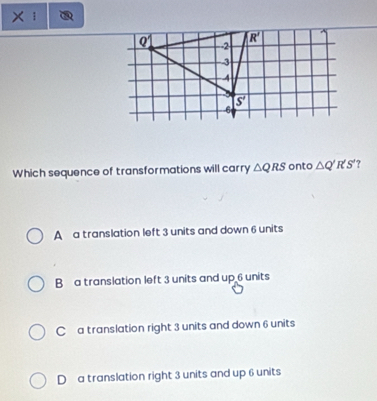 Which sequence of transformations will carry △ QRS onto △ Q'R'S' ?
A  a translation left 3 units and down 6 units
Ba translation left 3 units and up 6 units
C a translation right 3 units and down 6 units
D  a translation right 3 units and up 6 units