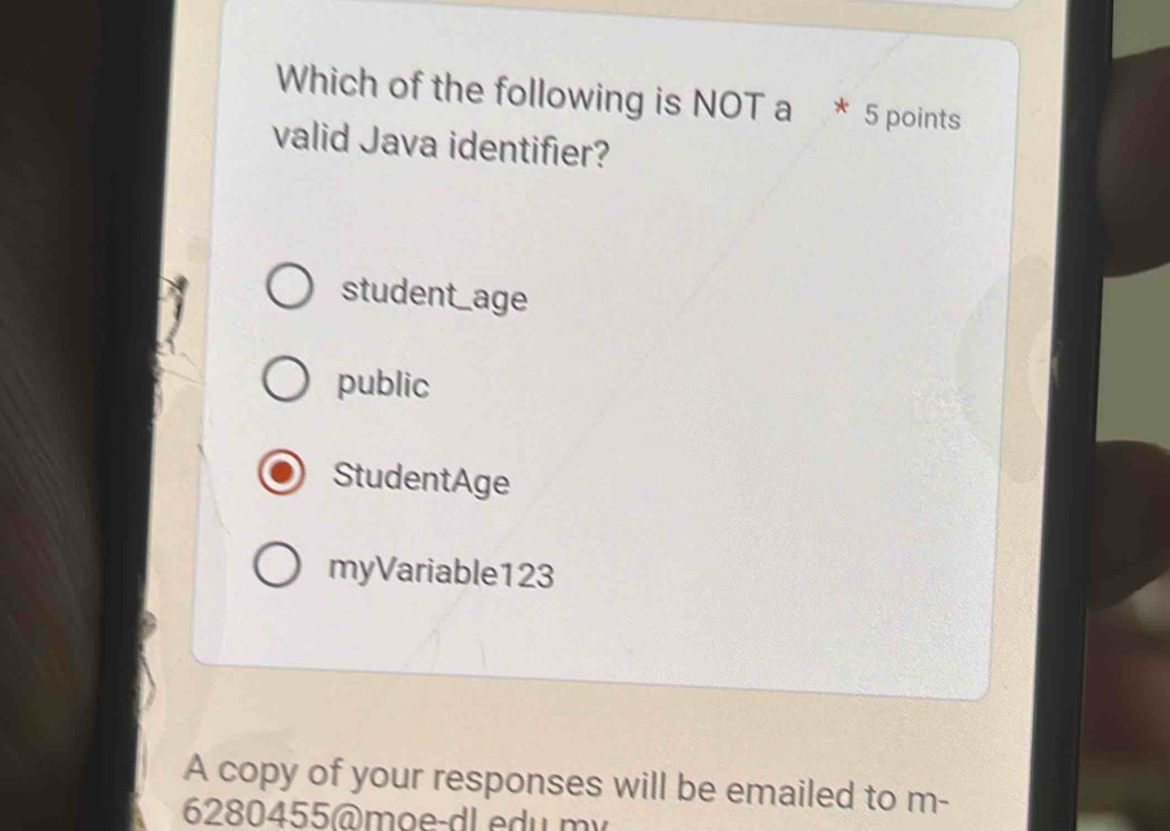 Which of the following is NOT a * 5 points
valid Java identifier?
student_age
public
StudentAge
myVariable123
A copy of your responses will be emailed to m-
6280455@moe-dl edu my