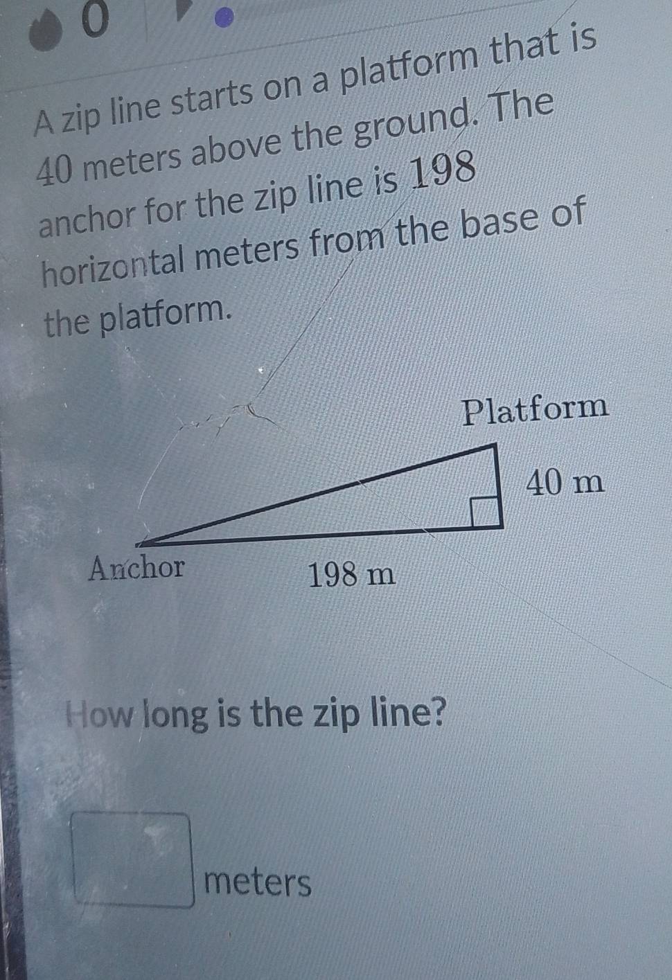 A zip line starts on a platform that is
40 meters above the ground. The 
anchor for the zip line is 198
horizontal meters from the base of 
the platform. 
Platform 
How long is the zip line?
□ meters