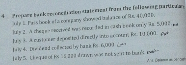 Prepare bank reconciliation statement from the following particulan 
July 1. Pass book of a company showed balance of Rs. 40,000. 
July 2. A cheque received was recorded in cash book only Rs. 5,000. 
July 3. A customer deposited directly into account Rs. 10,000. 
July 4. Dividend collected by bank Rs. 6,000. 
July 5. Cheque of Rs 16,000 drawn was not sent to bank. 
Ans: Balance as per cash