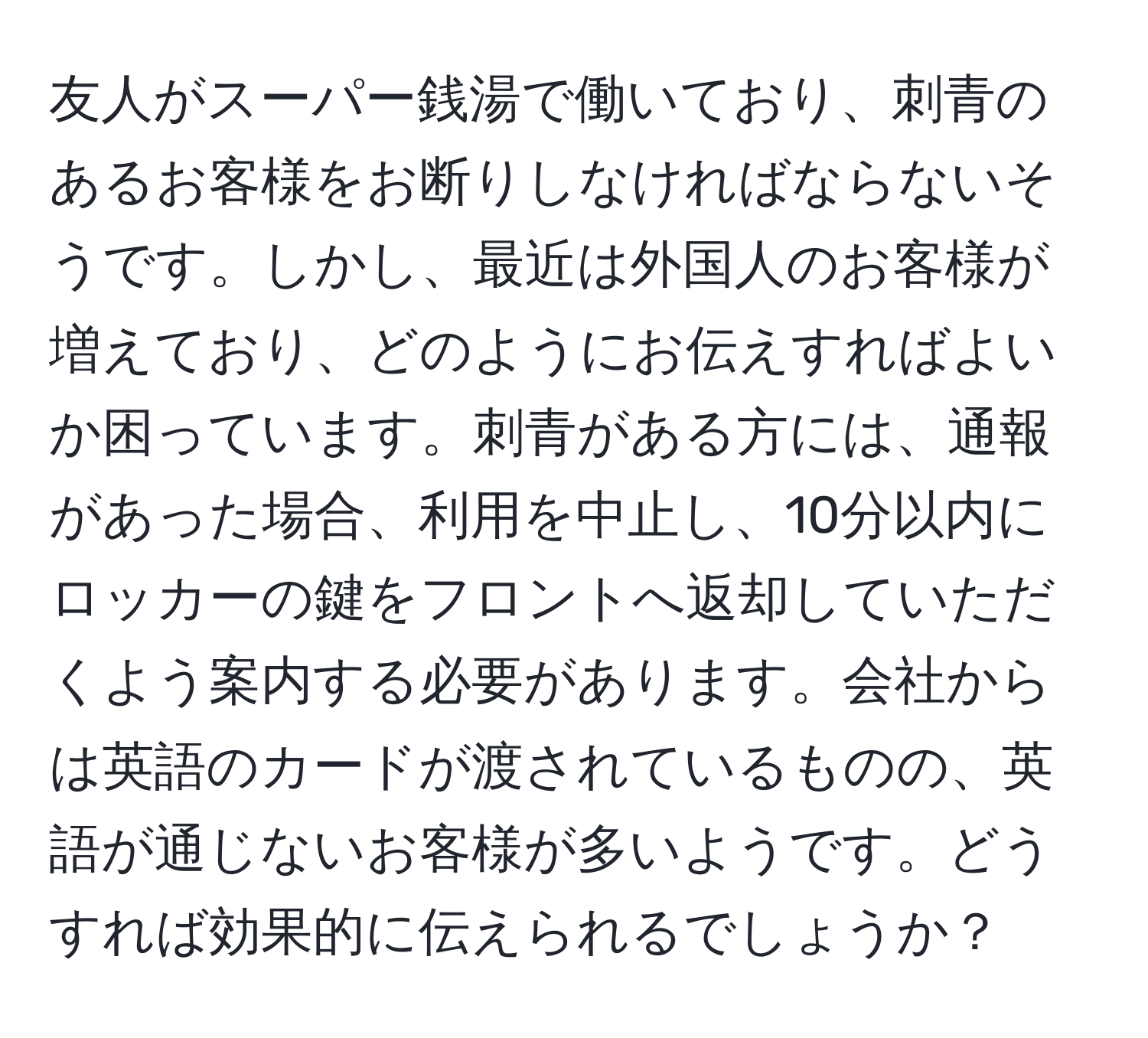 友人がスーパー銭湯で働いており、刺青のあるお客様をお断りしなければならないそうです。しかし、最近は外国人のお客様が増えており、どのようにお伝えすればよいか困っています。刺青がある方には、通報があった場合、利用を中止し、10分以内にロッカーの鍵をフロントへ返却していただくよう案内する必要があります。会社からは英語のカードが渡されているものの、英語が通じないお客様が多いようです。どうすれば効果的に伝えられるでしょうか？