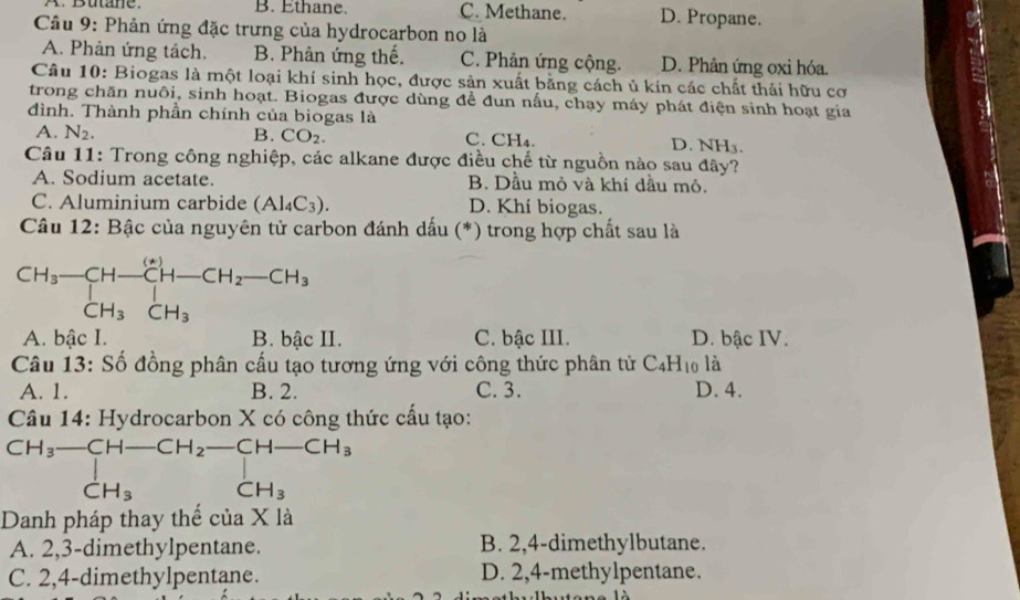 A.  Butane. B. Ethane C. Methane D. Propane.
Câu 9: Phản ứng đặc trưng của hydrocarbon no là
A. Phản ứng tách. B. Phản ứng thế. C. Phản ứng cộng. D. Phản ứng oxi hóa.
Câu 10: Biogas là một loại khí sinh học, được sản xuất bằng cách ủ kín các chất thải hữu cơ
trong chăn nuôi, sinh hoạt. Biogas được dùng để đun nấu, chạy máy phát điện sinh hoạt gia
đình. Thành phần chính của biogas là
A. N_2. B. CO_2. C. CH₄. D. NH3.
Câu 11: Trong công nghiệp, các alkane được điều chế từ nguồn nào sau đây?
A. Sodium acetate. B. Dầu mỏ và khí dầu mỏ.
C. Aluminium carbide (Al_4C_3). D. Khí biogas.
Câu 12: Bậc của nguyên tử carbon đánh dấu (*) trong hợp chất sau là
A. bậc I. B. bậc II. C. bậc III. D. bậc IV.
Câu 13: Số đồng phân cấu tạo tương ứng với công thức phân tử C_4H_10 là
A. 1. B. 2. C. 3. D. 4.
Câu 14: Hydrocarbon X có công thức cầu tạo:
CH_3-CH-CH_2-CH-CH_3
CH_3 CH_3
Danh pháp thay thế của X là
A. 2,3-dimethylpentane. B. 2,4-dimethylbutane.
C. 2,4-dimethylpentane. D. 2,4-methylpentane.