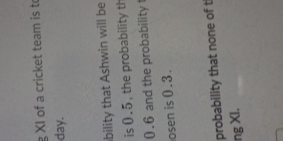 XI of a cricket team is to 
day. 
bility that Ashwin will be 
is 0.5, the probability th
0.6 and the probability t 
osen is 0.3. 
probability that none of t 
ng XI.