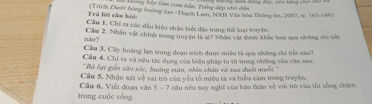 ung không đám động đậy, yên lặng chơ cho ba 
Bu xuơng bếp làm cơm hắn. Tiếng dép nhỏ dẫn. 
(Trích Dưới bóng hoàng lan -Thạch Lam, NXB Văn hóa Thông tin, 2007, tr. 165 - 166) 
Trả lời câu hỏi: 
Câu 1. Chỉ ra các dấu hiệu nhận biết đặc trưng thể loại truyện. 
Câu 2. Nhân vật chính trong truyện là ai? Nhân vật được khắc hoạ qua những chi tiết 
nào? 
Câu 3. Cây hoàng lan trong đoạn trích được miêu tả qua những chi tiết nào? 
Câu 4. Chỉ ra và nêu tác dụng của biện pháp tu từ trong những câu văn sau: 
“Bà lại gần săn sóc, buông màn, nhìn cháu và xua đuổi muỗi.” 
Câu 5. Nhận xét về vai trò của yếu tố miêu tả và biểu cảm trong truyện. 
Câu 6. Viết đoạn văn 5 - 7 câu nêu suy nghĩ của bản thân về vai trò của lối sống chậm 
trong cuộc sống.