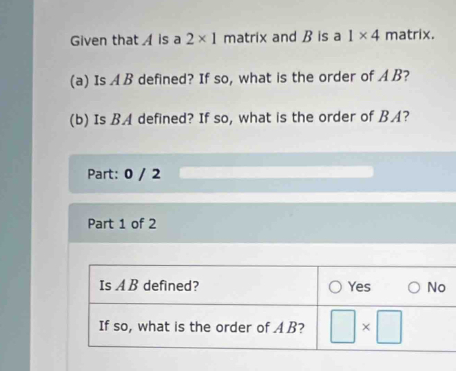 Given that   is a 2* 1 matrix and B is a 1* 4 matrix.
(a) Is AB defined? If so, what is the order of A B?
(b) Is BA defined? If so, what is the order of BA?
Part: 0 / 2
Part 1 of 2