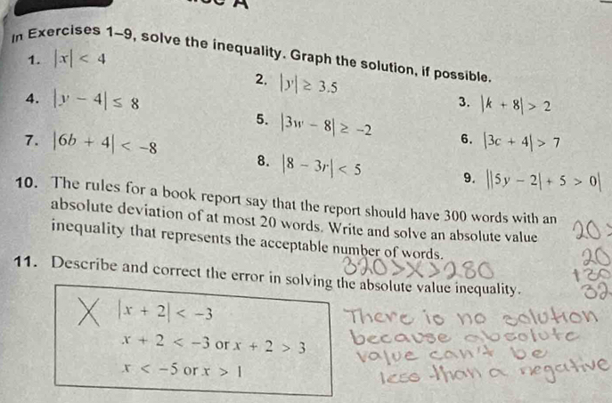 In Exercises 1-9, solve the inequality. Graph the solution, if possible
1. |x|<4</tex> 
2. |y|≥ 3.5
4. |y-4|≤ 8
3. |k+8|>2
5. |3w-8|≥ -2 6.
7. |6b+4| |3c+4|>7
8. |8-3r|<5</tex> 
9. ||5y-2|+5>0|
10. The rules for a book report say that the report should have 300 words with an
absolute deviation of at most 20 words. Write and solve an absolute value
inequality that represents the acceptable number of words.
11. Describe and correct the error in solving the absolute value inequality.
|x+2|
x+2 or x+2>3
x or x>1