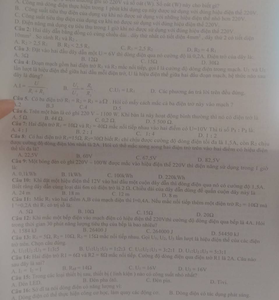 hường ghi số 220V và số oát (W). Số oát (W) này cho biết gì?
A. Công mà dòng điện thực hiện trong 1 phút khi dụng cụ này được sử dụng với đùng hiệu diện thể 220V
B. Công suất tiểu thu điện của dụng cụ khi nó được sử dụng với những hiệu điện thể nhỏ hơn 220V.
C. Công suất tiêu thụ điện của dụng cụ khi nó được sử dụng với đúng hiệu điện thể 220V.
D. Điện năng mà dụng cụ tiêu thụ trong 1 giờ khi nó được sử dụng với đúng hiệu điện thể 220V
Câu 2: Hai dây dẫn bằng đồng có cùng chiều dài . dây thứ nhất có tiết diện 4mm^2 , dây thứ 2 có tiết diện
10mm^2. So sánh R_1 và R_2.
A. R_2>2,5R_1 B. R_2<2.5R_1 C. R_1=2.5R_2
Câu 3: Đặt vào hai đầu dây dẫn một U=6V
D. R_2=4R_1
A. 3Ω thì đòng điện qua nó cường độ là 0,2A. Điện trở của dây là:
B. 12Ω C. 15Ω D. 30Ω
Câu 4: Đoạn mạch gồm hai điện trở I 42 và R_2 mắc nổi tiếp, gọi I là cường độ dòng điện trong mạch. U_1 và U_2
lần lượt là hiệu điện thể giữa hai đầu mỗi điện trở, U là hiệu điện thể giữa hai đầu đoạn mạch, hệ thức nào sau
đây là đúng?
A I=frac UR_1+R_2. B. frac U_1U_2=frac R_1R_2. C. U_1=I.R_1 D. Các phương án trả lời trên đều đúng.
Câu 5. Có ba điện trở R_1=R_2=R_3=aOmega Hỏi có mẫy cách mắc cả ba điện trở này vào mạch ?
.2 B.3 C.4 D.5
Câu 6. Trên một bản là có ghi 2 20V-1100 W. Khi bàn là này hoạt động bình thường thì nó có điện trở là
A. 5 Ω. B. 44 Ω. C. 0.2 Ω. D. 5 500 Ω.
Câu 7: Hai điện trở R_1=10Omega vi R_2=40Omega mắc nổi tiếp nhau vào hai điểm có U=10V
A. 4 : 1 B. 2:1 C. 1:4 D. 1:2 Thì tỉ số P_1:P_2 là:
Câu 8: Có hai điện trở R_1=15Omega ,R_2=30Omega biết Rị chỉ chịu được cường độ dòng điện tối đa là 1,5A, còn R_2 chju
được cường độ đòng điện lớn nhất là 2A. Hỏi có thể mắc song song hai điện trở trên vào hai điểm có hiệu điện
thể tối đa là?
A. 22,5V B. 60V C. 67,5V D. 82.5V
Câu 9: Một bóng đến có ghi 220V-100W được mắc vào hiệu điện thể 220V thì điện năng sử dụng trong 1 giờ
là:
A. 0,1kWh B. 1kWh C. 100kWh D. 220kWh
Câu 10: Khi đặt một hiệu điện thế 12V vào hai đầu một cuộn dây dẫn thì dòng điện qua nó có cường độ 1,5A.
Biết rằng dây dẫn cùng loại dài 6m có điện trở là 2 Ω. Chiều dài của dây dẫn dùng đề quần cuộn dây này là
A. 24 m B. 18 m C. 12 m D. 8 m
Câu 11:Mắc K vào  điểm A,B của mạch điện thì I=0.4A.Nếu mắc nối tiếp thêm một điện trở R_2=10Omega mà
1^.=0.2A thì R_1 có trị số là:
A. 5Ω B. 10Ω C. 15Ω D. 20Ω
Câu 12: Khi mắc một bếp điện vào mạch điện có hiệu điện thể 220Vthì cường độ đòng điện qua bếp là 4A. Hỏi
trong thời gian 30 phút năng lượng tiêu thụ của bếp là bao nhiêu?
A. 1584kJ B. 26400 J C. 264000 J D. 54450 kJ
Câu 13:R_1=5Omega ,R_2=10Omega ,R_3=15Omega mắc nổi tiếp nhau. Gọi U_1,U_2,U_3 lần lượt là hiệu điện thể của các điện
trở trên. Chọn câu đúng.
A. U_1:U_2:U_3=1:3:5 B. U_1:U_2:U_3=1:2:3 C. U_1:U_2:U_1=3:2:1 D.
Câu 14: Hai điện trở RI=6Omega và R2=8Omega mặc nổi tiếp. Cường độ dòng điện qua điện trở R1 là 2A. Câu nào
sau đây là sai? U_1:U_2:U_3=5:3:1
C.
A I_1=I_2=1 B. R_ed=14Omega U_1=16V D. U_2=16V
Câu 15: Trong các loại thiết bị sau, thiết bị ( linh kiện ) nào có công suất nhỏ nhất?
A. Dèn LED.
B. Dên pha ôtô C. Đèn pin. D. Tivi.
Câu 16: Sở dĩ ta nói dòng điện có năng lượng vì:
A. Dòng điện có thể thực hiện công cơ học, làm quay các động cơ. B. Dòng điện có tác dụng phát sáng
