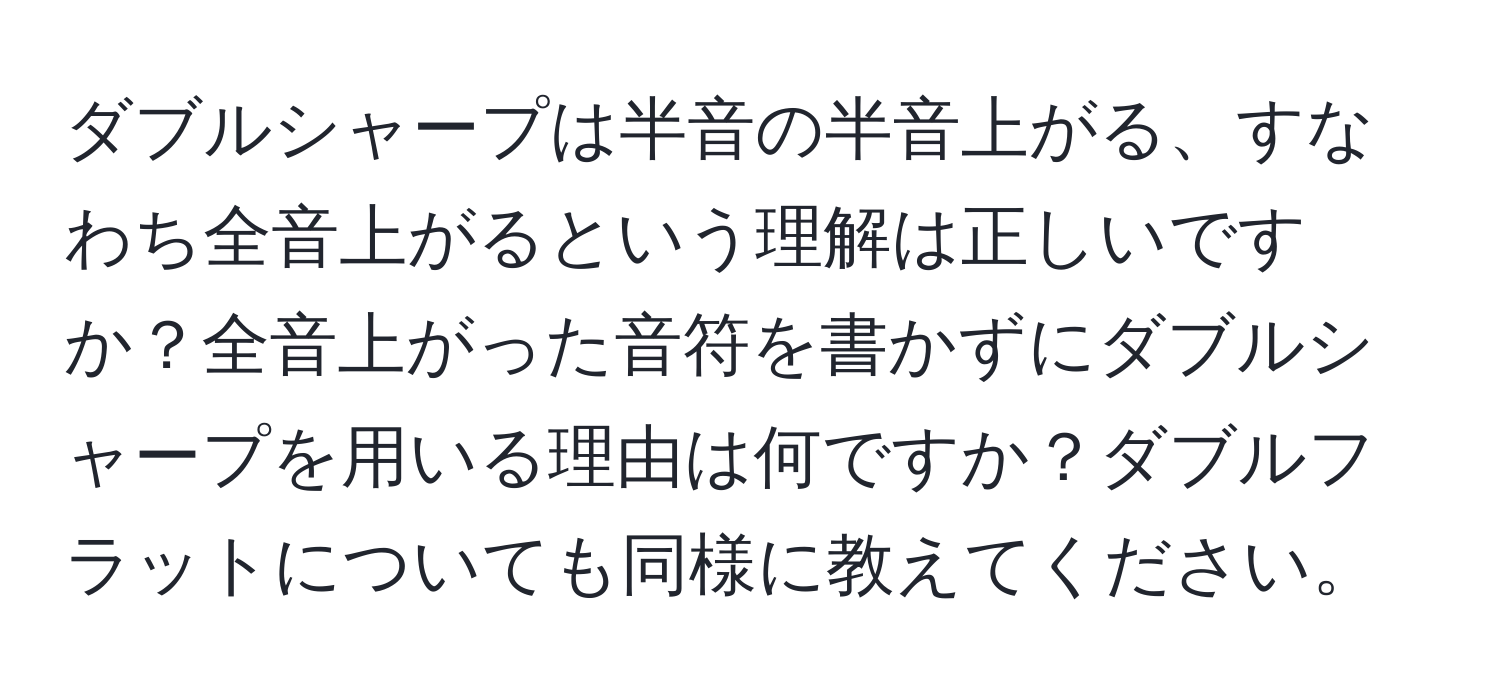 ダブルシャープは半音の半音上がる、すなわち全音上がるという理解は正しいですか？全音上がった音符を書かずにダブルシャープを用いる理由は何ですか？ダブルフラットについても同様に教えてください。