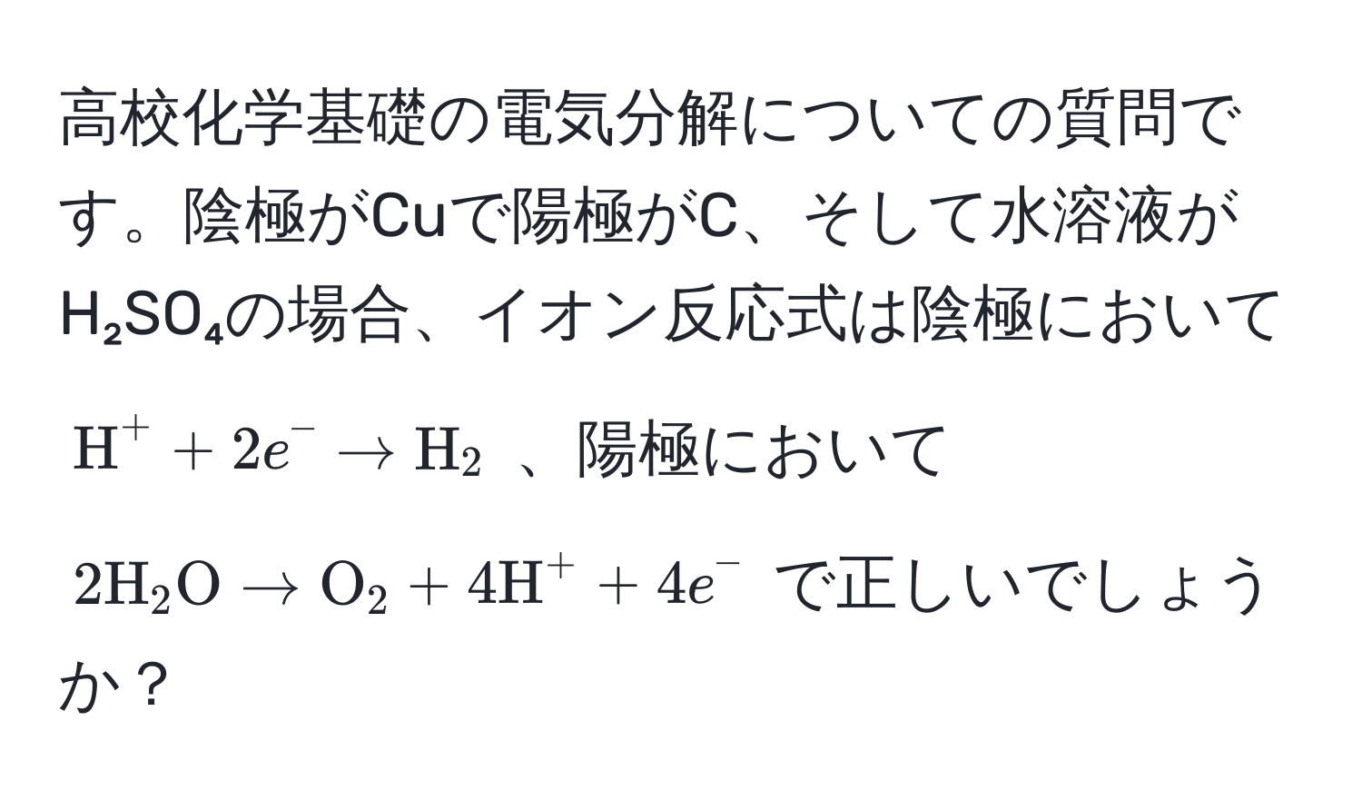 高校化学基礎の電気分解についての質問です。陰極がCuで陽極がC、そして水溶液がH₂SO₄の場合、イオン反応式は陰極において ( H^((+ + 2e^- arrow H)_2 ) 、陽極において ( 2H)_2O arrow O_2 + 4H^+ + 4e^- ) で正しいでしょうか？