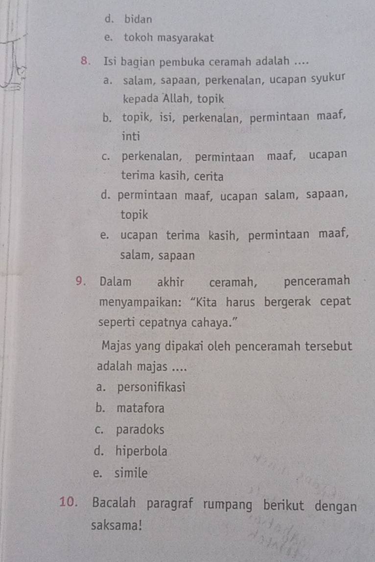 d. bidan
e. tokoh masyarakat
8. Isi bagian pembuka ceramah adalah ....
a. salam, sapaan, perkenalan, ucapan syukur
kepada Allah, topik
b. topik, isi, perkenalan, permintaan maaf,
inti
c. perkenalan, permintaan maaf, ucapan
terima kasih, cerita
d. permintaan maaf, ucapan salam, sapaan,
topik
e. ucapan terima kasih, permintaan maaf,
salam, sapaan
9. Dalam akhir ceramah, penceramah
menyampaikan: “Kita harus bergerak cepat
seperti cepatnya cahaya.”
Majas yang dipakai oleh penceramah tersebut
adalah majas ....
a. personifikasi
b. matafora
c. paradoks
d. hiperbola
e. simile
10. Bacalah paragraf rumpang berikut dengan
saksama!