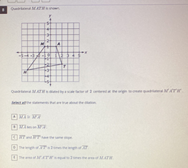 Quadrilateral M AT H is shown.
Quadrilateral MATH is dilated by a scale factor of 2 centered at the origin to create quadrilateral M'A'T'H'. 
Select all the statements that are true about the dilation.
A overline MA≌ overline M'A'
B overline MA lies on overline M'A'.
C overline HT and overline H'T have the same slope.
D The length of overline A'T is 2 times the length of overline AT.
E The area of M'A'T'H' is equal to 2 times the area of M AT H.