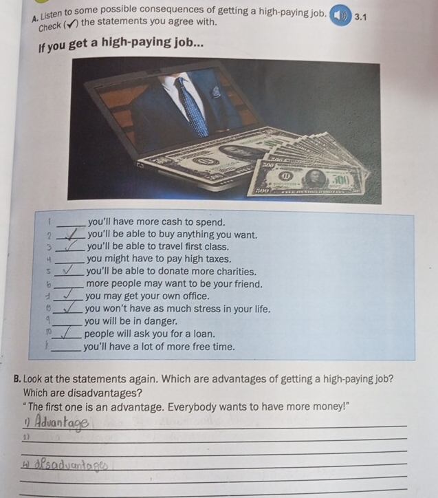 A, Listen to some possible consequences of getting a high-paying job. 3.1 
Check (√) the statements you agree with. 
If you get a high-paying job... 
| _you'll have more cash to spend. 
2 _you'll be able to buy anything you want. 
3 _you'll be able to travel first class. 
_you might have to pay high taxes. 
S _you'll be able to donate more charities. 
6 _more people may want to be your friend. 
1 _you may get your own office. 
_you won't have as much stress in your life. 
_you will be in danger. 
1_ people will ask you for a loan. 
_you'll have a lot of more free time. 
B. Look at the statements again. Which are advantages of getting a high-paying job? 
Which are disadvantages? 
“ The first one is an advantage. Everybody wants to have more money!” 
_ 
_2) 
_ 
_ 
_ 
_ 
_